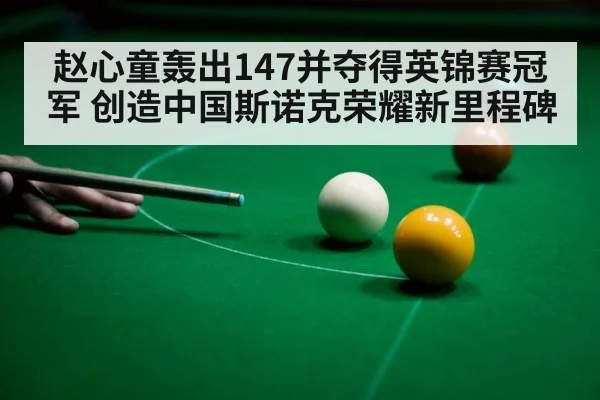 赵心童轰出147并夺得英锦赛冠军 创造中国斯诺克荣耀新里程碑